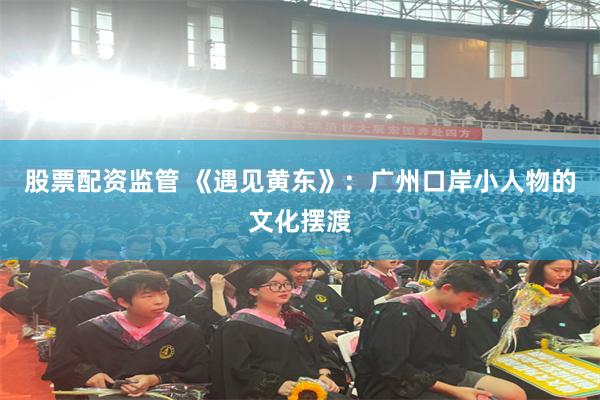 股票配资监管 《遇见黄东》：广州口岸小人物的文化摆渡