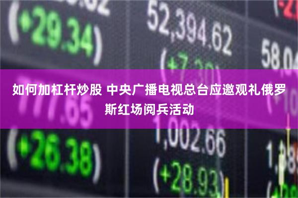 如何加杠杆炒股 中央广播电视总台应邀观礼俄罗斯红场阅兵活动