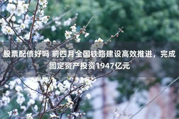 股票配债好吗 前四月全国铁路建设高效推进，完成固定资产投资1947亿元