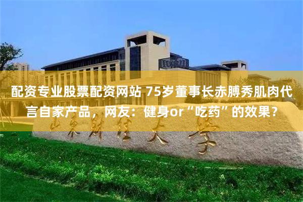 配资专业股票配资网站 75岁董事长赤膊秀肌肉代言自家产品，网友：健身or“吃药”的效果？