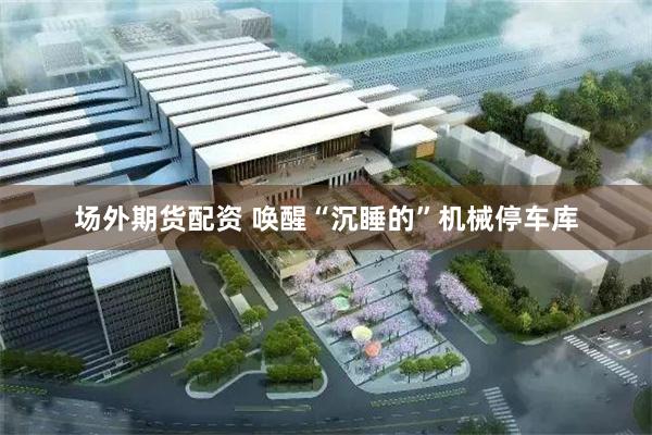 场外期货配资 唤醒“沉睡的”机械停车库