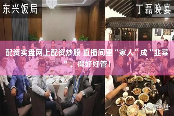 配资实盘网上配资炒股 直播间里“家人”成“韭菜”，得好好管！