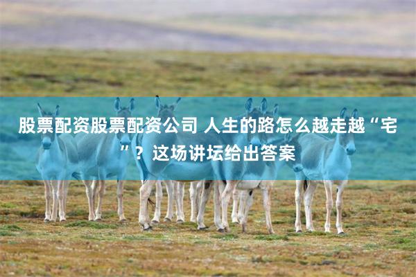 股票配资股票配资公司 人生的路怎么越走越“宅”？这场讲坛给出答案