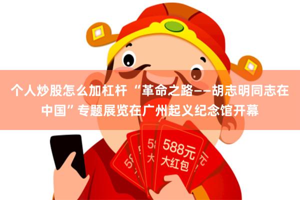 个人炒股怎么加杠杆 “革命之路——胡志明同志在中国”专题展览在广州起义纪念馆开幕