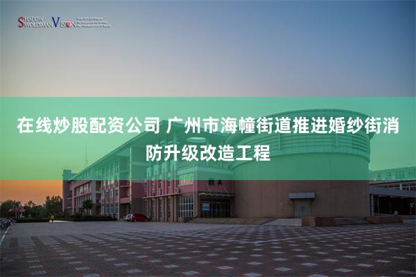 在线炒股配资公司 广州市海幢街道推进婚纱街消防升级改造工程