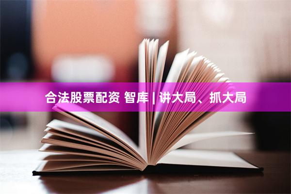 合法股票配资 智库 | 讲大局、抓大局
