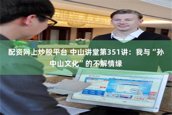 配资网上炒股平台 中山讲堂第351讲：我与“孙中山文化”的不解情缘