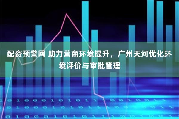 配资预警网 助力营商环境提升，广州天河优化环境评价与审批管理