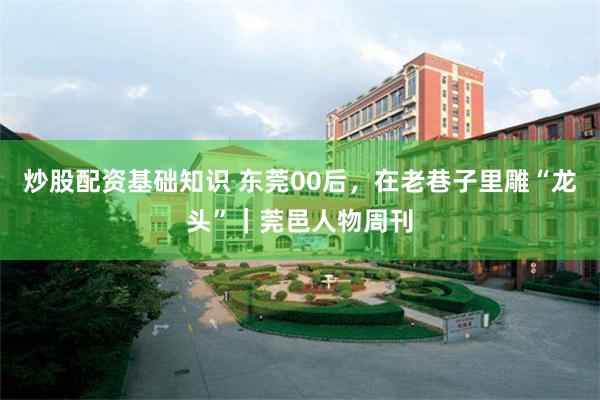 炒股配资基础知识 东莞00后，在老巷子里雕“龙头”｜莞邑人物周刊