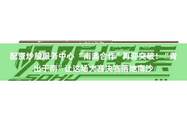 配资炒股服务中心 “南澳合作”再迎突破！“青出于南”让这场大赛决赛落地南沙