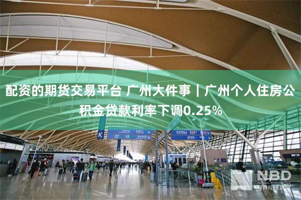 配资的期货交易平台 广州大件事｜广州个人住房公积金贷款利率下调0.25%