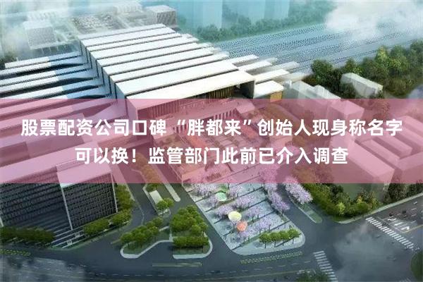 股票配资公司口碑 “胖都来”创始人现身称名字可以换！监管部门此前已介入调查