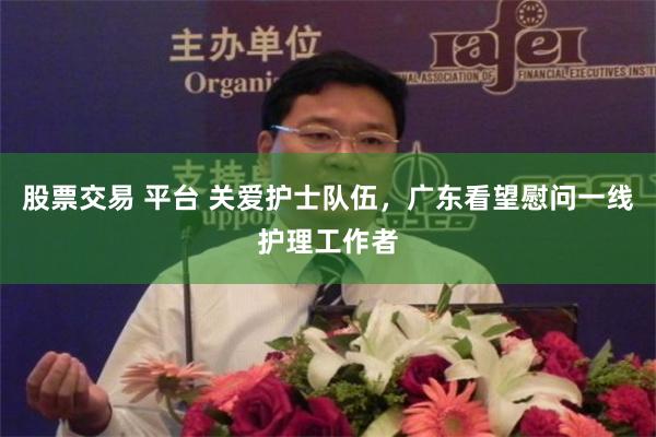 股票交易 平台 关爱护士队伍，广东看望慰问一线护理工作者