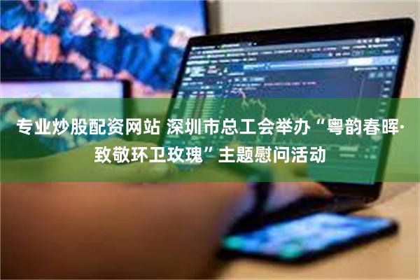 专业炒股配资网站 深圳市总工会举办“粤韵春晖·致敬环卫玫瑰”主题慰问活动