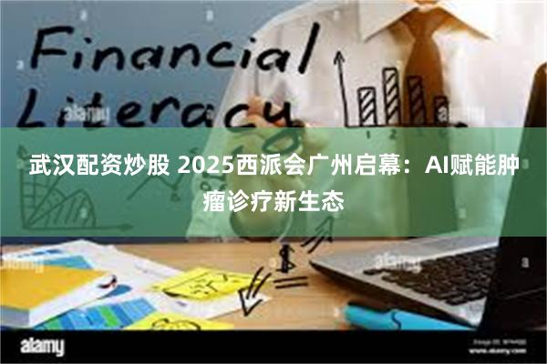 武汉配资炒股 2025西派会广州启幕：AI赋能肿瘤诊疗新生态