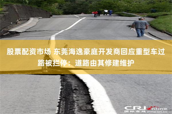 股票配资市场 东莞海逸豪庭开发商回应重型车过路被拦停：道路由其修建维护