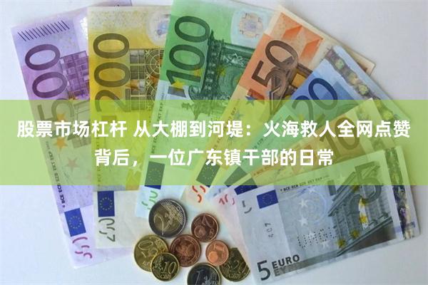 股票市场杠杆 从大棚到河堤：火海救人全网点赞背后，一位广东镇干部的日常