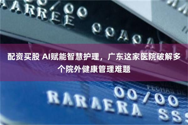 配资买股 AI赋能智慧护理，广东这家医院破解多个院外健康管理难题