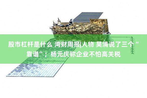 股市杠杆是什么 湾财周报|人物 吴清说了三个“靠谱”；杨元庆称企业不怕高关税