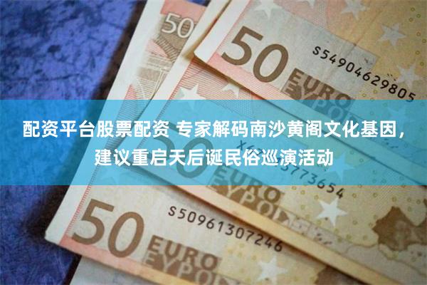 配资平台股票配资 专家解码南沙黄阁文化基因，建议重启天后诞民俗巡演活动