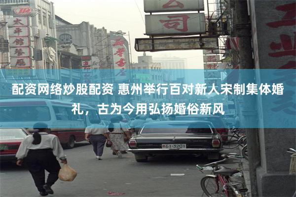 配资网络炒股配资 惠州举行百对新人宋制集体婚礼，古为今用弘扬婚俗新风