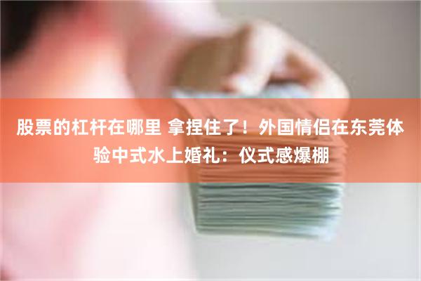 股票的杠杆在哪里 拿捏住了！外国情侣在东莞体验中式水上婚礼：仪式感爆棚
