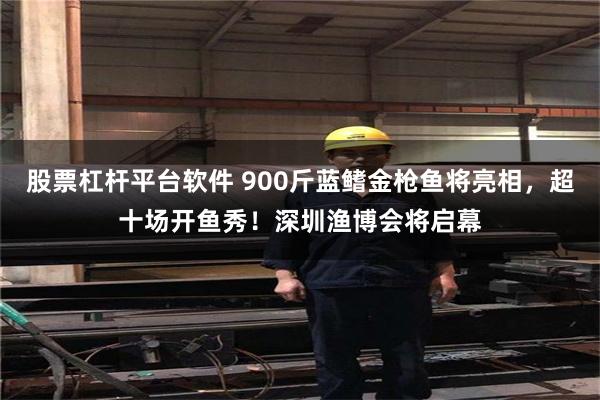 股票杠杆平台软件 900斤蓝鳍金枪鱼将亮相，超十场开鱼秀！深圳渔博会将启幕