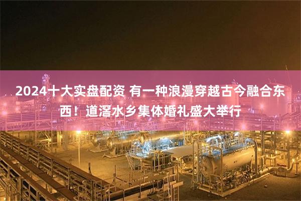 2024十大实盘配资 有一种浪漫穿越古今融合东西！道滘水乡集体婚礼盛大举行