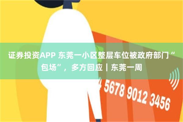 证券投资APP 东莞一小区整层车位被政府部门“包场”，多方回应｜东莞一周