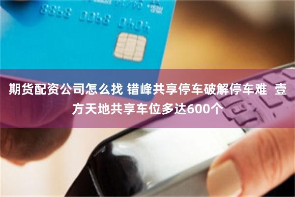 期货配资公司怎么找 错峰共享停车破解停车难  壹方天地共享车位多达600个