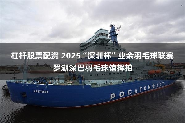 杠杆股票配资 2025“深圳杯”业余羽毛球联赛罗湖深巴羽毛球馆挥拍