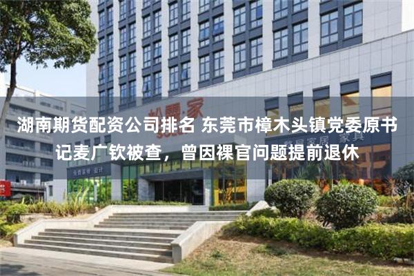 湖南期货配资公司排名 东莞市樟木头镇党委原书记麦广钦被查，曾因裸官问题提前退休