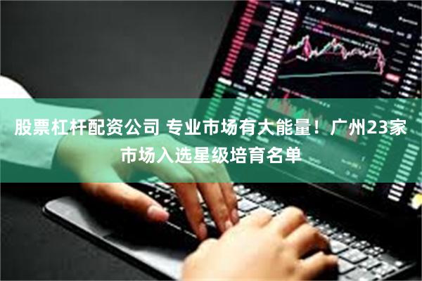 股票杠杆配资公司 专业市场有大能量!广州23家市场入选星级培育名单