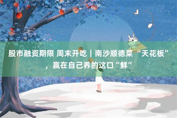 股市融资期限 周末开吃｜南沙顺德菜 “天花板”，赢在自己养的这口“鲜”