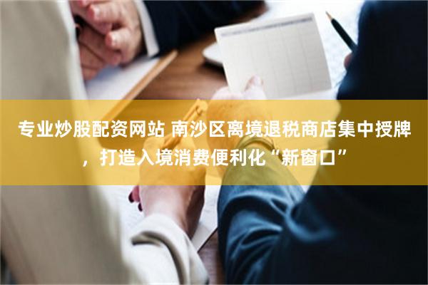 专业炒股配资网站 南沙区离境退税商店集中授牌，打造入境消费便利化“新窗口”