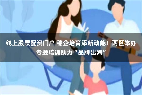 线上股票配资门户 穗企培育添新动能！两区举办专题培训助力“品牌出海”