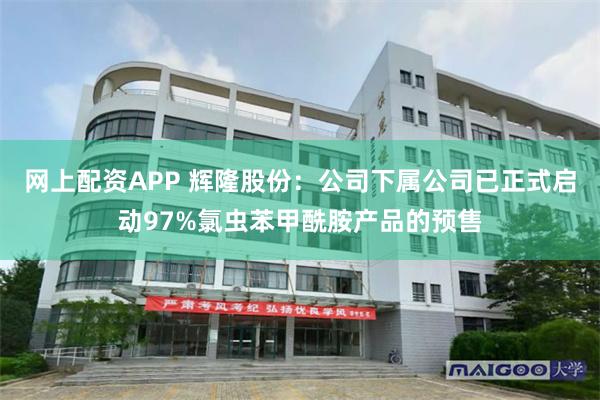 网上配资APP 辉隆股份:公司下属公司已正式启动97%氯虫苯甲酰胺产品的预售