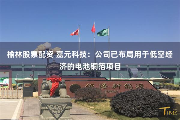 榆林股票配资 嘉元科技：公司已布局用于低空经济的电池铜箔项目