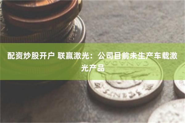 配资炒股开户 联赢激光：公司目前未生产车载激光产品
