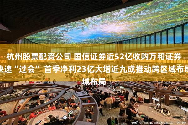 杭州股票配资公司 国信证券近52亿收购万和证券快速“过会” 首季净利23亿大增近九成推动跨区域布局
