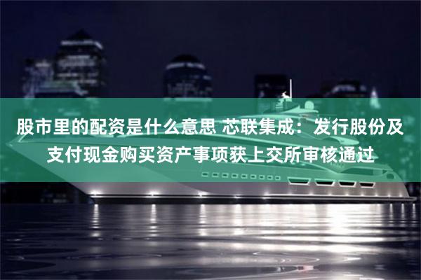 股市里的配资是什么意思 芯联集成：发行股份及支付现金购买资产事项获上交所审核通过