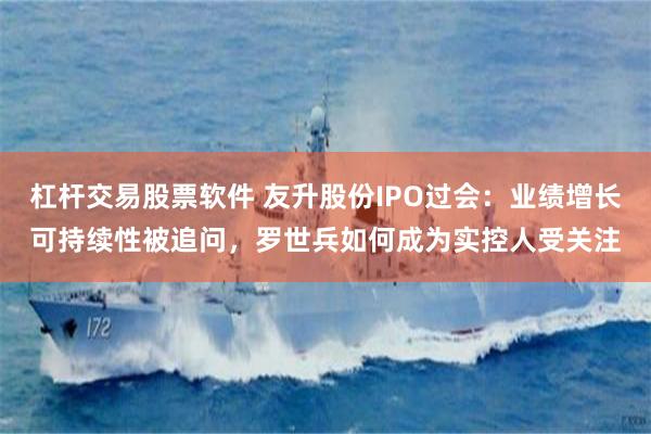 杠杆交易股票软件 友升股份IPO过会：业绩增长可持续性被追问，罗世兵如何成为实控人受关注