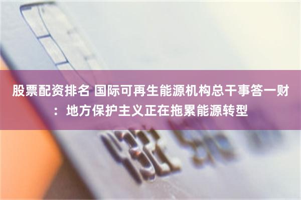 股票配资排名 国际可再生能源机构总干事答一财:地方保护主义正在拖累能源转型