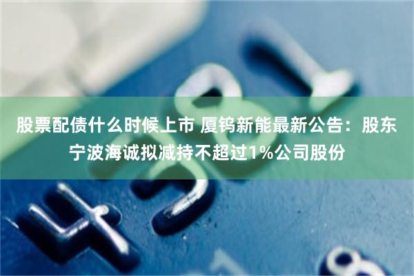 股票配债什么时候上市 厦钨新能最新公告：股东宁波海诚拟减持不超过1%公司股份