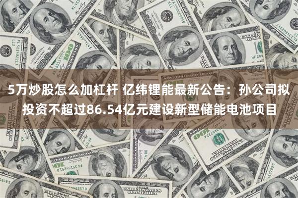 5万炒股怎么加杠杆 亿纬锂能最新公告：孙公司拟投资不超过86.54亿元建设新型储能电池项目