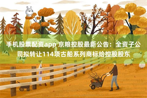 手机股票配资app 京粮控股最新公告：全资子公司拟转让114项古船系列商标给控股股东