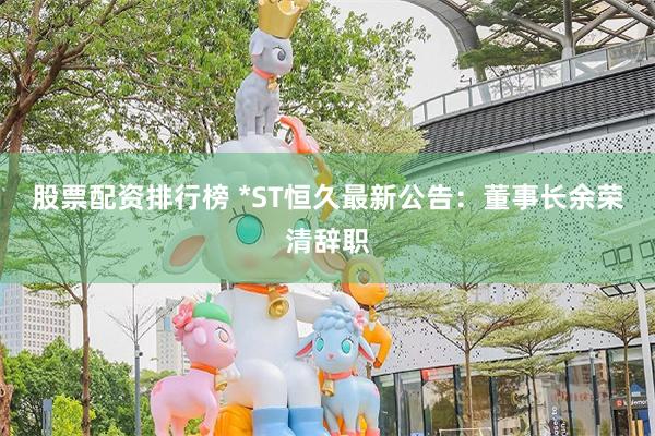 股票配资排行榜 *ST恒久最新公告:董事长余荣清辞职