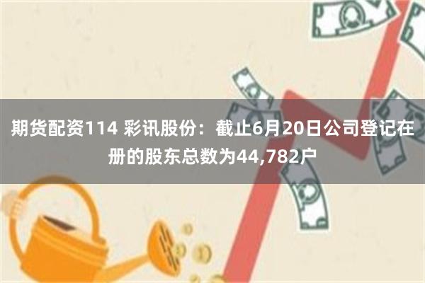 期货配资114 彩讯股份：截止6月20日公司登记在册的股东总数为44,782户