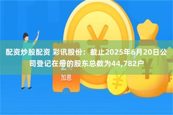 配资炒股配资 彩讯股份：截止2025年6月20日公司登记在册的股东总数为44,782户