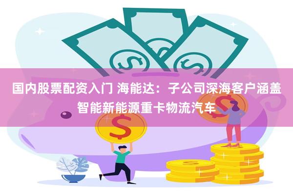 国内股票配资入门 海能达：子公司深海客户涵盖智能新能源重卡物流汽车